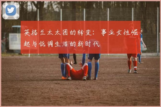 英格兰太太团的转变：事业女性崛起与低调生活的新时代
