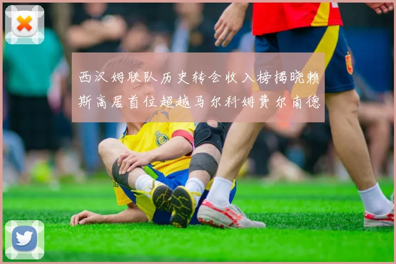 西汉姆联队历史转会收入榜揭晓赖斯高居首位超越马尔科姆费尔南德斯
