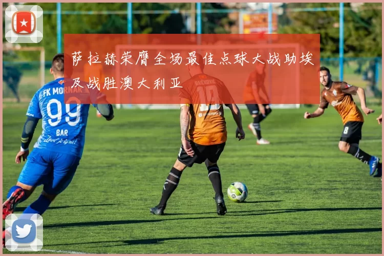 萨拉赫荣膺全场最佳点球大战助埃及战胜澳大利亚