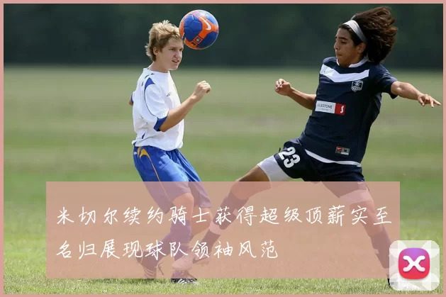 米切尔续约骑士获得超级顶薪实至名归展现球队领袖风范