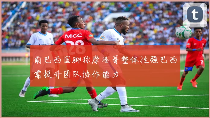 前巴西国脚称摩洛哥整体性强巴西需提升团队协作能力